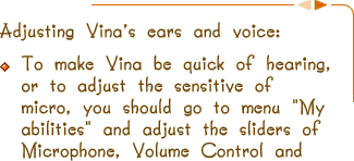 Adjusting the parrot's ears and voice:To make Digtal Talking Parrot be quick of hearing, means adjusting the sensitive of micro, you should go to menu "My abilities" and adjust the sliders of Microphone, Volume Control and